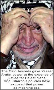 The Oslo Accords gave Yasser Arafat power at the expense of justice for Palestinians. Ariel Sharon's policies have exposed that power as meaningless.